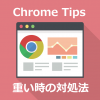 Chrome TIps PC版Chromeが重い時の対処法